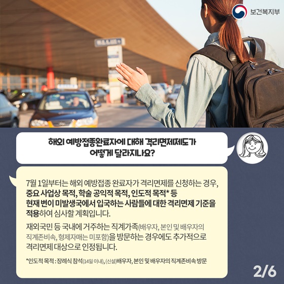 Q1. 해외 예방접종완료자에 대해 격리면제제도가 어떻게 달라지나요? 7월 1일부터는 해외 예방접종 완료자가 격리면제를 신청하는 경우, 중요 사업상 목적, 학술 공익적 목적, 인도적 목적* 등 현재 변이 미발생국에서 입국하는 사람들에 대한 격리면제 기준을 적용하여 심사할 계획입니다.  재외국민 등 국내에 거주하는 직계가족(배우자, 본인 및 배우자의 직계존비속, 형제자매는 미포함)을 방문하는 경우에도 추가적으로 격리면제 대상으로 인정됩니다. *인도적 목적 : 장례식 참석(14일 이내), (신설) 배우자, 본인 및 배우자의 직계존비속 방문