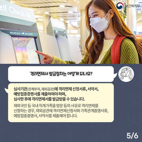 Q4. 격리면제서 발급절차는 어떻게 되나요? 심사기관(관계부처, 재외공관)에 격리면제 신청서류, 서약서, 예방접종증명서를 제출하여야 하며, 심사한 후에 격리면제서를 발급받을 수 있습니다. 재외국민 등 국내 직계가족을 방문 등의 사유로 격리면제를 신청하는 경우, 재외공관에 격리면제신청서와 가족관계증명서류, 예방접종증명서, 서약서를 제출해야 합니다. 