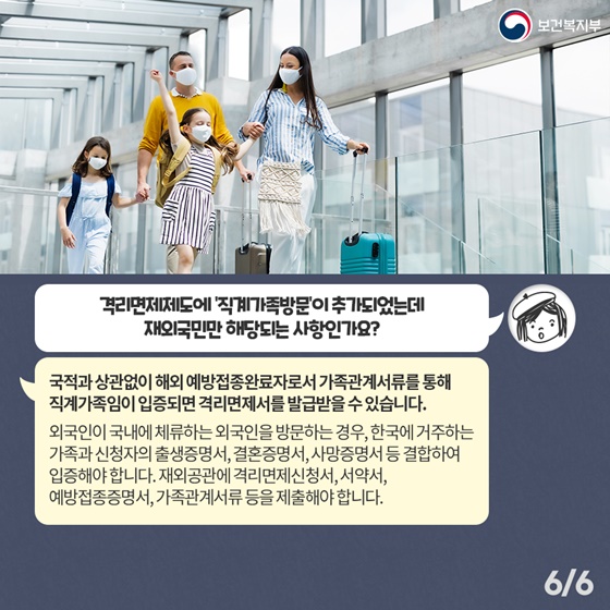 Q5. 격리면제제도에 ‘직계가족방문’이 추가되었는데 재외국민만 해당되는 사항인가요? 국적과 상관없이 해외 예방접종완료자로서 가족관계서류를 통해 직계가족임이 입증되면 격리면제서를 발급받을 수 있습니다. 외국인이 국내에 체류하는 외국인을 방문하는 경우, 한국에 거주하는 가족과 신청자의 출생증명서, 결혼증명서, 사망증명서 등 결합하여 입증해야 합니다. 재외공관에 격리면제신청서, 서약서, 예방접종증명서, 가족관계서류 등을 제출해야합니다.