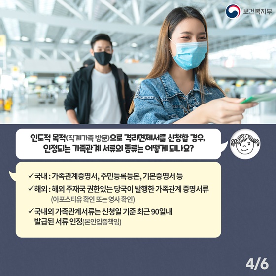 Q3. 인도적 목적 (직계가족 방문)으로 격리면제서를 신청할 경우, 인정되는 가족관계 서류의 종류는 어떻게 되나요? - 국내 : 가족관계증명서, 주민등록등본, 기본증명서 등 - 해외 : 해외 주재국 권한있는 당국이 발행한 가족관계증명서류 (아포스티유 확인 또는 영사확인) - 국내외 가족관계서류는 신청일 기준 최근 90일내 발급된 서류 인정(본인입증책임)