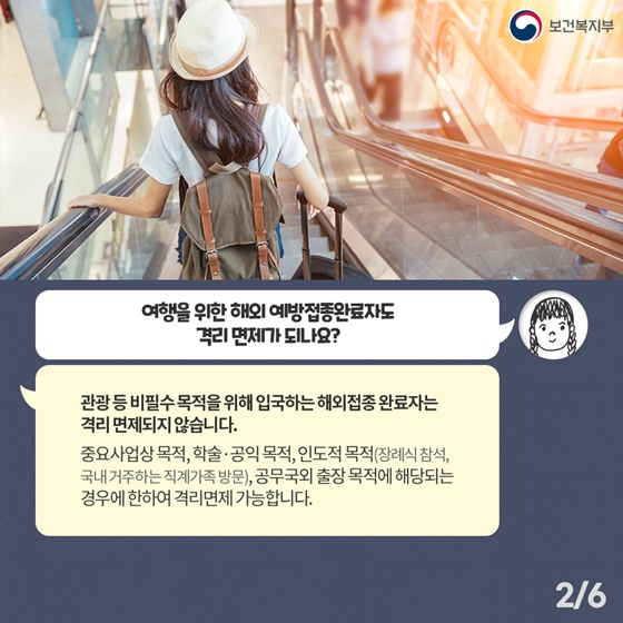 Q1. 여행을 위한 해외 예방접종완료자도 격리 면제가 되나요? 관광 등 비필수 목적을 위해 입국하는 해외접종 완료자는 격리 면제되지 않습니다. 중요사업상 목적, 학술·공익 목적, 인도적 목적(장례식 참석, 국내 거주하는 직계가족 방문), 공무국외 출장 목적에 해당되는 경우에 한하여 격리면제 가능합니다.