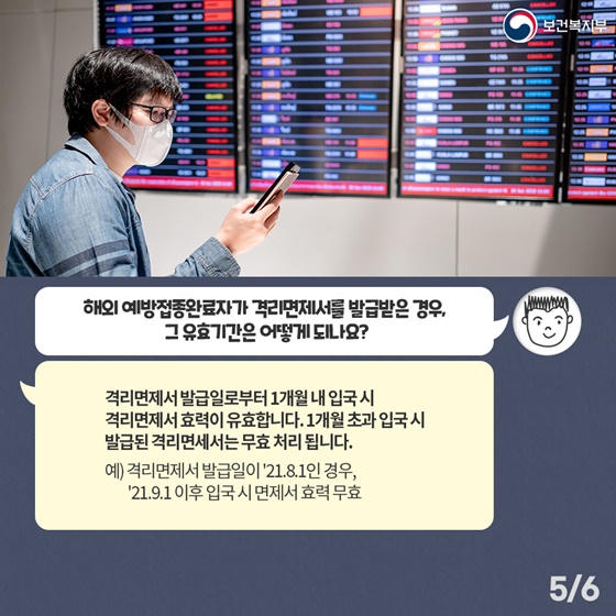Q4. 해외 예방접종완료자가 격리면제서를 발급받은 경우, 그 유효기간은 어떻게 되나요? 격리면제서 발급일로부터 1개월 내 입국시 격리면제서 효력이 유효합니다. 1개월 초과 입국시 발급된 격리면제서는 무효 처리 됩니다. 예) 격리면제서 발급일이 ’21.8.1인 경우, ’21.9.1 이후 입국시 면제서 효력 무효