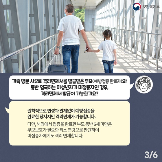 Q2. 가족 방문 사유로 격리면제서를 발급받은 부모(예방접종 완료자)와 동반 입국하는 미성년자가 미접종자인 경우, 격리면제서 발급이 가능한가요? 원칙적으로 연령과 관계없이 예방접종을 완료한 당사자만 격리면제가 가능합니다. 다만, 해외에서 접종을 완료한 부모 동반 6세 미만은 부모보호가 필요한 최소 연령으로 판단하여 미접종자에게도 격리 면제합니다.