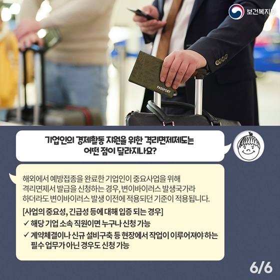 Q5. 기업인의 경제활동 지원을 위한 격리면제제도는 어떤 점이 달라지나요? 해외에서 예방접종을 완료한 기업인이 중요사업을 위해 격리면제서 발급을 신청하는 경우, 변이바이러스 발생국가라 하더라도 변이바이러스 발생 이전에 적용되던 기준이 적용됩니다. [사업의 중요성, 긴급성 등에 대해 입증 되는 경우] - 해당 기업 소속 직원이면 누구나 신청 가능 - 계약체결이나 신규 설비구축 등 현장에서 작업이 이루어져야하는 필수 업무가 아닌 경우도 신청 가능