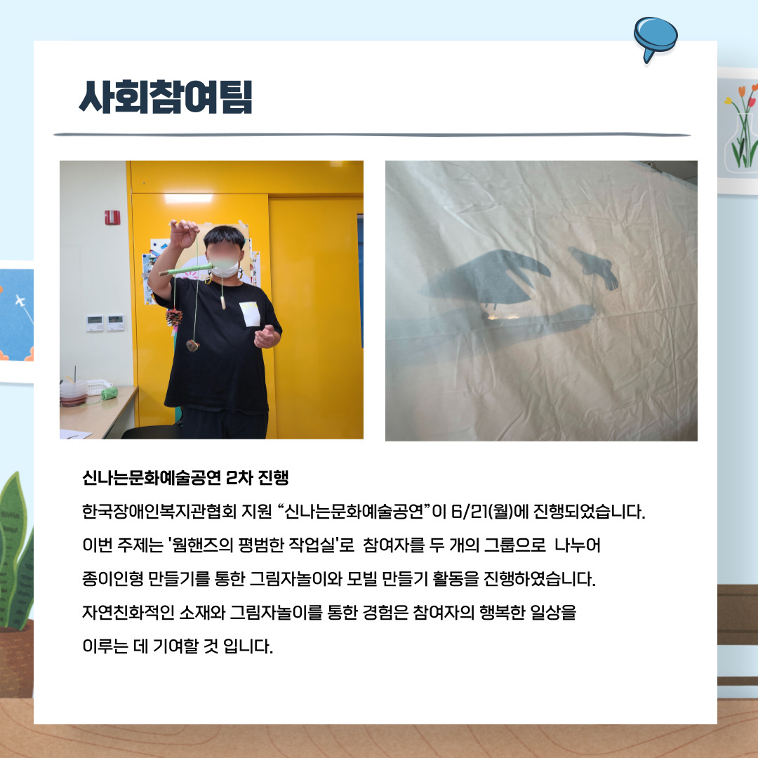신나는문화예술공연 2차 진행 한국장애인복지관 협회 지원 '신나는 문화 예술공연'이 6월21(월)에 진행되었습니다. 이번 주제는 '웜핸즈의 평범한 작업실'로 참여자를 두 개의 그룹으로 나누어 종이인형 만들기를 통한 그림자놀이와 모빌 만들기 활동을 진행하였습니다. 자연친화적인 소재와 그림자놀이를 통한 경험은 참여자의 행복한 일상을 이루는 데 기여할 것 입니다.