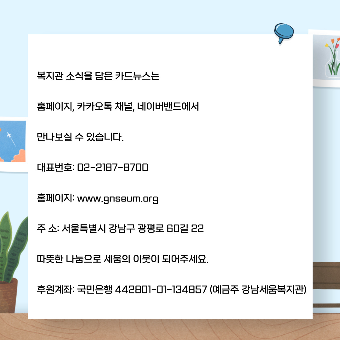 복지관 소식을 담은 카드뉴스는 홈페이지, 커커오톡 채널, 네이버밴드에서 만나보실 수 있습니다. 대표번호ㅣ 02-2184-8700 홈페이: www,.ganseum.org 주소: 서울특별시 강남구 광펴올 60길 22 따뜻한 나눔으로 세움의 이웃이 되어주세요. 후원계좌: 국민은행 442801-01134857(예금주 강남세움복지관)