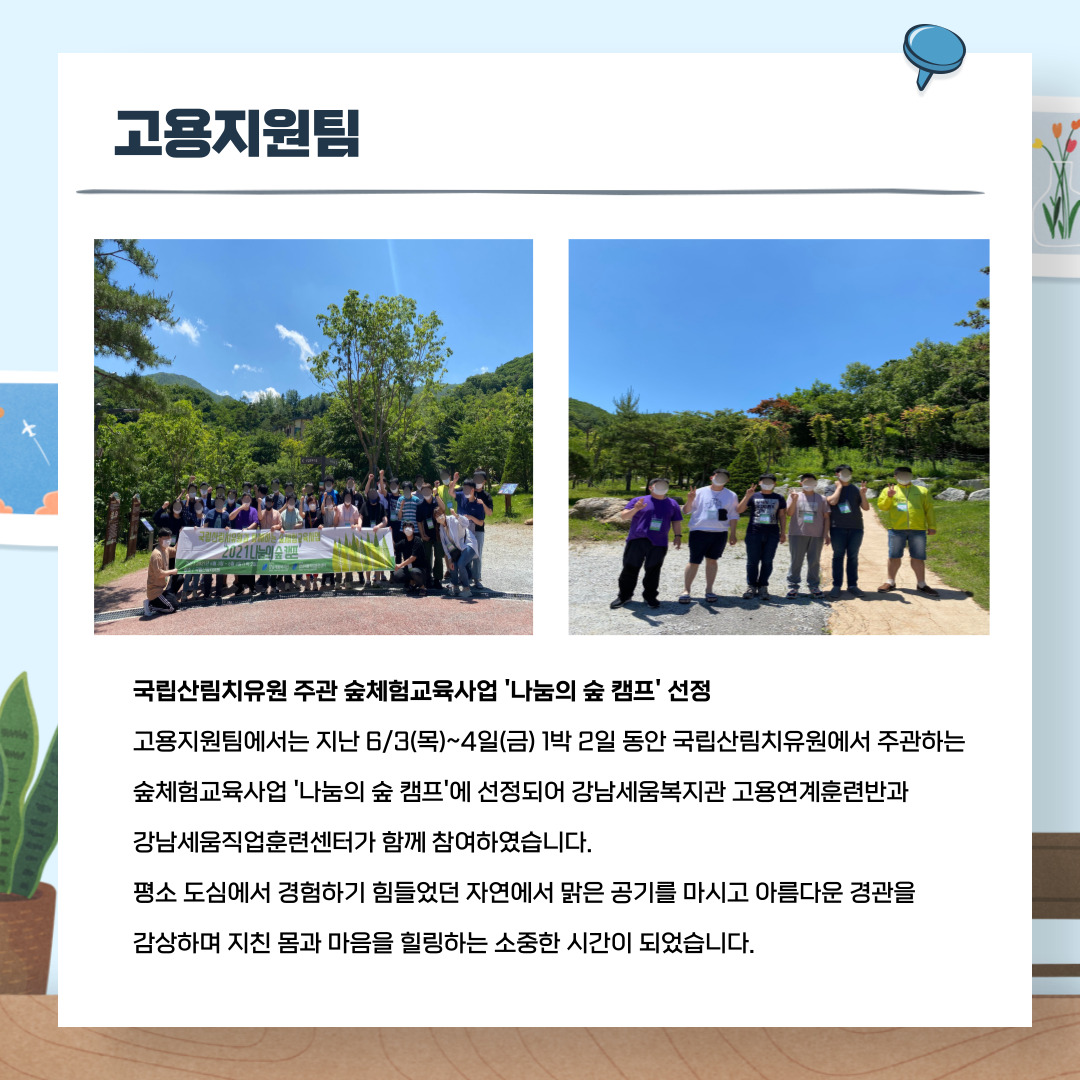 고용지원팀 국립산림치유원 주관 숲체험교육사업 '나눔의 숲 캠프' 선정 고용지원팀에서는 지난 6/3(목)~4(금) 1박 2일동안 국립산림치유원에서 주관하는 숲체험교육사업 '나눔의 숲 캠프'에 선정되어 강남세움복지관 고용연계훈련반과 강남세움직업훈련센터가 함께 참여하였습니다. 평소 도심해서 경험하기 힘들었던 자연에서 맑은 공기를 마시고 아름다운 경관을 감상하며 지친몸과 마음을 힐링하는 소중한 시간이 되었습니다.