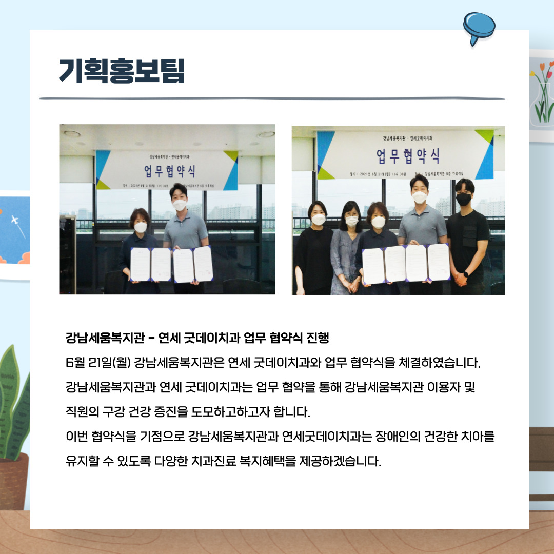 기획홍보팀 강남세움복지관-연세 굿데이치과 업무 협약식 진행 6월 21일(월) 강남세움복지관은 연세 굿데이치과와 업무 헙약식을 체결하였습니다. 강남세움복지관과 연세 굿데이치과는 업무 협약을 통해 강남세움복지관 이용자 및 직원의 구강 건강 증진을 도모하고자 합니다. 이번 협약식을 기점으로 강남세움복지관과 연세굿데이치과는 장애인의 건강한 치아를 유지할 수 있도록 다양한 치과진료 복지혜택을제공하겠습니다.