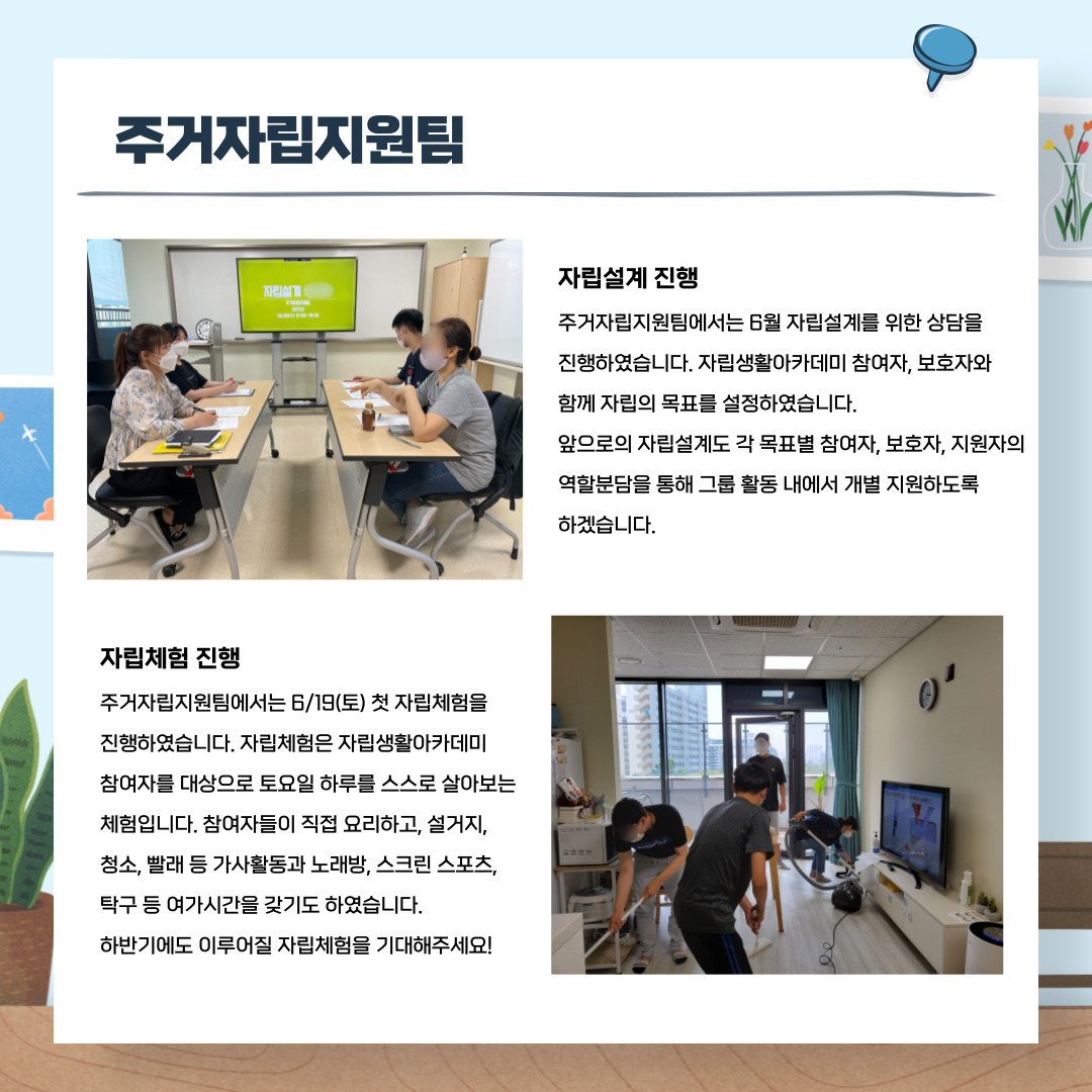 주거자립지원팀 자립설계 진행 주거자립지원팀에서는 6월 자립설계를 위한 상담을 진행하였습니다. 자립생활아카데미 참여자, 보호자와 함께 자립의 목표를 설정하였습니다. 앞으로의 자립설계도 각 목표별 참여자, 보호자, 지원자의 역할분담을 통해 그룹 활동 내에서 개별 지원하도록 하겠습니다. 자립체험 진행 주거자립지원팀엣너느 6/19(토) 첫 자립체험을 진행하였습니다. 자립체험은 자립생활아카데미 참여자를 대상으로 토요일 하룰를 스스로 살아보는 체험입니다. 참여자들이 직접 요리하고, 설거지, 청소, 빨래 등 가사활동과 노래방, 스크린스포츠, 탁구 등 여가시간을 갖기도 하였습니다. 하반기에도 이루어질 자립체험을 기대해주세요!