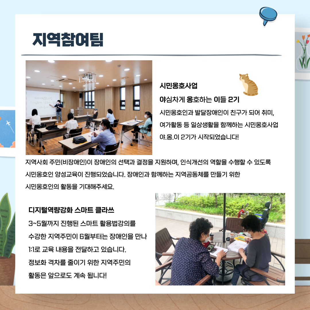 지역참여팀 시민옹호사업 야심차게 용호하는 이들 2기 시민옹호인과 발달장애인이 친구가 되어 취미, 여가활동 등 일상생활을 함께하는 시민옹호사업 야.옹.이2기가 시작되었습니다. 지역사회 주민(비장애인)이 장애인의 선택과 결정을 지원하며, 인식개선의 역할을 수행할 수 있도록 시민옹호인 양성교육이 진행되었습니다. 장애인과 함께하는 지역공통체를 만들기 위한 시민옹호인의 활동을 기대해주세요. 디지털역량강화 스마트 클라쓰 3~5월까지 진행된 스마트 활용법강의를 수강한 지역주민이 6월부터는 장애인을 만나 1:1로 교육 내용을 전달하고 있습니다. 정보호 격차를 줄이기 위한 지역주민의 활동은 앞으로도 계속됩니다!