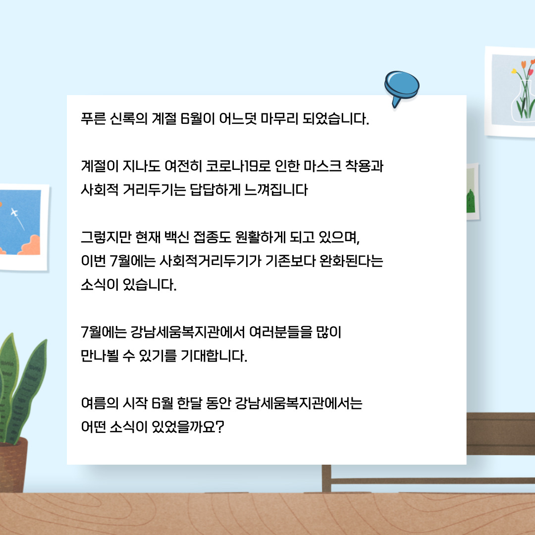 푸른 신록의 계절 6월이 어느덧 마무리 되었습니다. 계절이 지나도 여전히 코로나19로 인한 마스크착용과 사회적 거리두기는 답답하게 느껴집니다. 그렇지만 현재 백신접종도 원활하게 되고 있으며, 이번 7월에는 사회적거리두기가 기존보다 완화된다는 소식이 있습니다. 7월에는 강남세움복지관에서 여러분들을 많이 만나뵐 수 있기를 기대합니다. 여름의 시작 6월 한달 동안 강남세움복지관에서는 어떤 소식이 있었을까요?
