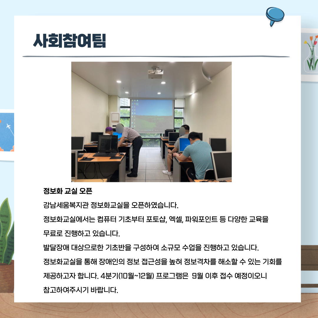 사회참여팀 정보화 교실 오픈 강남세움복지관 정보화교실을 오픈하였습니다. 정보화교실에서는 컴퓨터 기초부터 포토샵, 엑셀, 파워포인트 등 다양한 교육을 무료로 진행하고 있습니다. 발달장애 대상으로한 기초반을 구성하여 소규모 수업을 진행하고 있습니다. 정보화교실을 통해 장애인의 정보 접근성을 높혀 정보격차를 해소할 수 있는 기회를 제공하고자 합니다. 4분기(10월~12월) 프로그램은 9월 이후 접수 예정이오니 참고하여주시기바랍니다.
