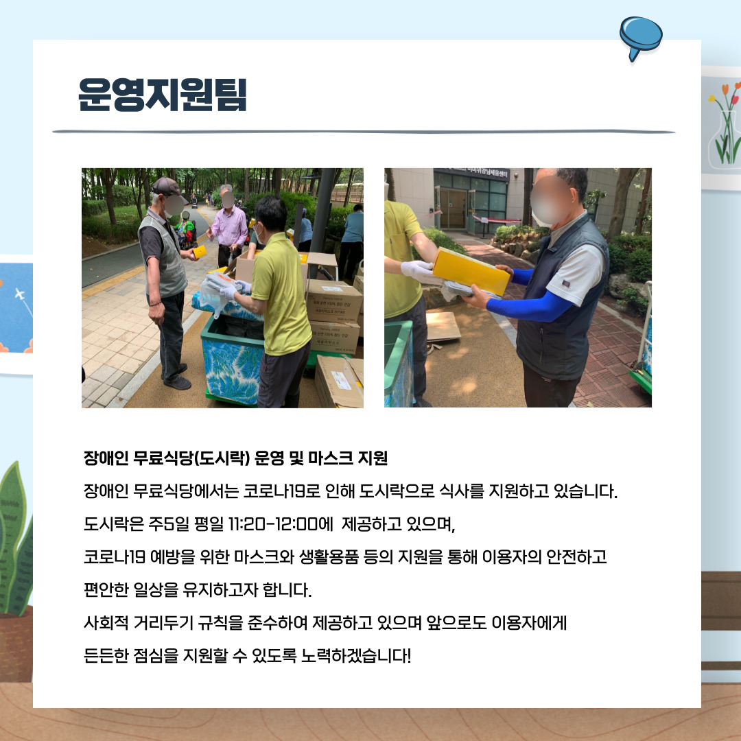 운영지원팀 장애인무료식당(도시락)운영 및 마스크 지원 장애인무료식당에서는 코로나19로 인해 도시락으로 식사를 지원하고 있습니다. 도시락은 주5일 평일11:20~12:00에 제공되고 있으며, 코로나19 예방을 위한 마스크와 생활용품 등의 지원을 통해 이용자의 안전하고 편안한 일상을 유지하고자 합니다. 사회적 거리두기 규칙을준수하여 제공하고 있으며 앞으로도 이용자에게 든든한 점심을 지원할 수 있도록 노력하겠습니다!
