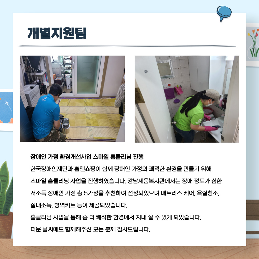 개별지원팀 장애인가정환경개선사업 스마트 홈클리닝 진행 한국장애인재단과 홈앤쇼핑이 함께 장애인 가정의 쾌적한 환경을 만들기 위해 스마일 홈클리닝 사업을 진행하였습니다. 강남세움복지관에서는 장애 정도가 심한 저소득 장애인 가정 총 5가정을 추천하여 선정되었으며 매트리스 케어, 욕실청소, 실내소독, 방역키트 등이 제공되었습니다. 홈클리닝 사업을 통해 좀 더 쾌적한 환경에서 지내 실 수 있게 되었습니다. 더운 날씨에도 함께해주신 모든 분께 감사드립니다.
