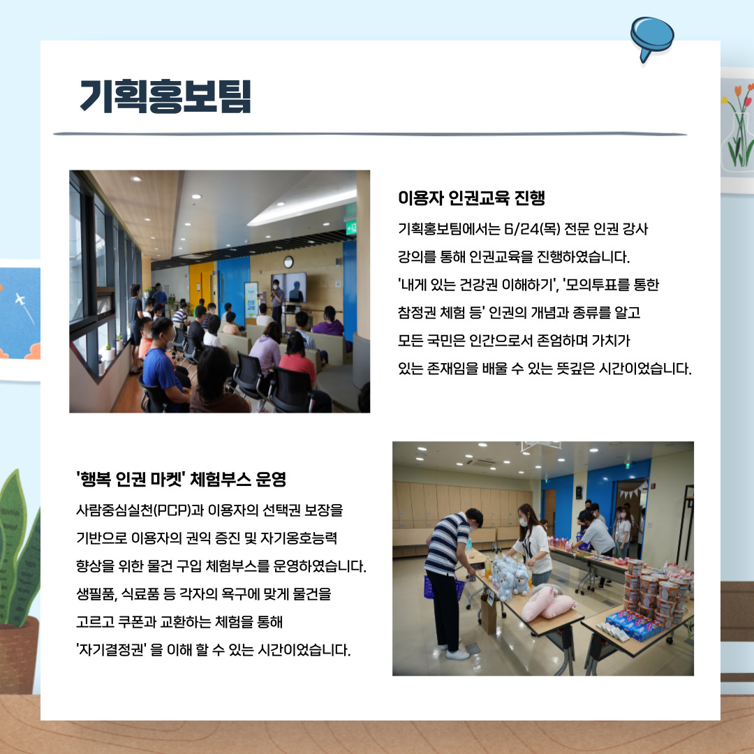 기획홍보팀 이용자인권교육 진행 기획홍보팀에서는 6/24(목) 전문 인권강사 강의를 통해 인권교육을 진행하였습니다. '내게 인쓴 건강권 이해하기'. '모의투표를 통한 참정권 체험' 등 인궈너의 개념과 종류를 알고 모든 국민은 인간으로서 존엄하며 가치가 있는 존재임을 배울 수 있는 뜻깊은 시간이었습니다. '행복 인권 마켓' 체험부스 운영 사람중심실천(pcp)과 이용자의 선택권 보장을 기반으로 이용자의 권익증진 및 자기옹호능력 향상을 위한 물건 구입 체험부스를 운영하였습니다. 생필품, 식료품 등 각자의 욕구에 맞게 물건을 고르고 쿠폰과 교환하는 체험을 통해 '자기결정'을 이해할 수 있는 시간이었습니다.