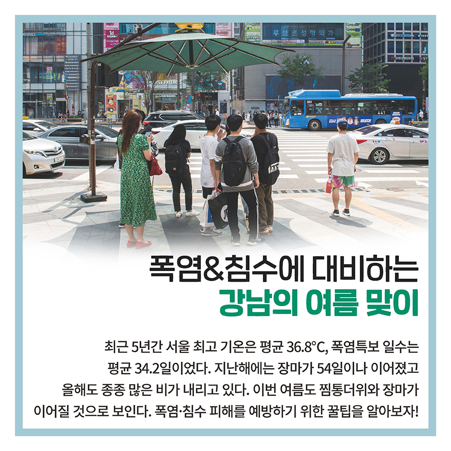 폭염&침수에 대비하는 강남의 여름 맞이  최근 5년간 서울 최고 기온은 평균 36.8℃, 폭염특보 일수는 평균 34.2일이었다. 지난해에는 장마가 54일이나 이어졌고 올해도 종종 많은 비가 내리고 있다. 이번 여름도 찜통더위와 장마가 이어질 것으로 보인다. 폭염·침수 피해를 예방하기 위한 꿀팁을 알아보자! 