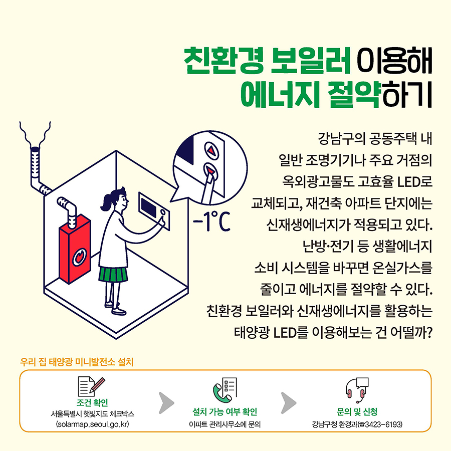 친환경 보일러 이용해 에너지 절약하기  강남구의 공동주택 내 일반 조명기기나 주요 거점의 옥외광고물도 고효율 LED로 교체되고, 재건축 아파트 단지에는 신재생에너지가 적용되고 있다. 난방·전기 등 생활에너지 소비 시스템을 바꾸면 온실가스를 줄이고 에너지를 절약할 수 있다. 친환경 보일러와 신재생에너지를 활용하는 태양광 LED를 이용해보는 건 어떨까? 