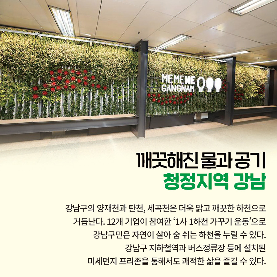 깨끗해진 물과 공기 청정지역 강남  강남구의 양재천과 탄천, 세곡천은 더욱 맑고 깨끗한 하천으로 거듭난다. 12개 기업이 참여한 ‘1사 1하천 가꾸기 운동’으로 강남구민은 자연이 살아 숨 쉬는 하천을 누릴 수 있다. 강남구 지하철역과 버스정류장 등에 설치된 미세먼지 프리존을 통해서도 쾌적한 삶을 즐길 수 있다.