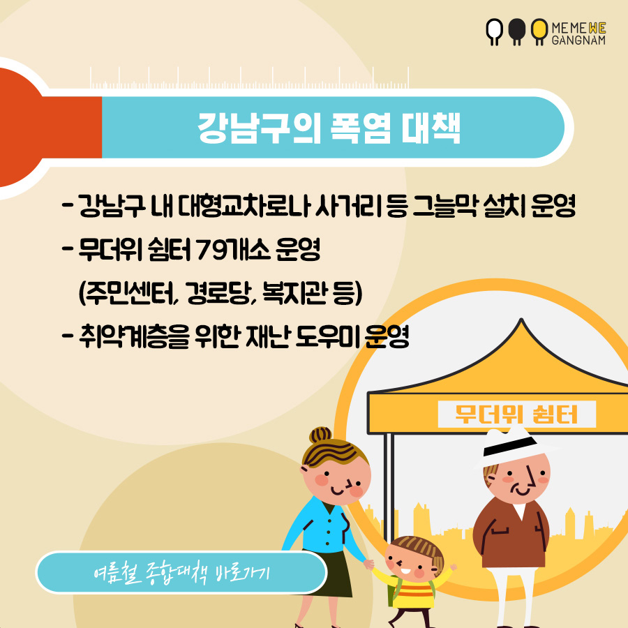 강남구의 폭염 대책  - 강남구 내 대형교차로나 사거리 등 그늘막 설치 운영 - 무더위 쉼터 79개소 운영(주민센터, 경로당, 복지관 등) - 취약계층을 위한 재난 도우미 운영  여름철 종합대책 페이지 바로가기