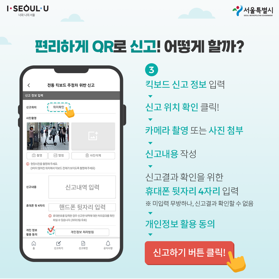 3. 킥보드 신고 정보 입력 → 신고 위치 확인 클릭! → 카메라 촬영 또는 사진 첨부 → 신고내용 작성 → 신고결과 확인을 위한 휴대폰번호 뒷자리 4자리 입력(※입력하지 않아도 되나 신고결과 확인 불가) → 개인정보 활용 동의 → 신고하기 버튼 클릭!