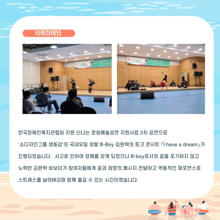 한국장애인복지관협회 지원 신나는 문화예술공연 지원사업 3차 공연으로 '쇼디자인그룹 생동감'의 국내유일 외발B-BOY 김완혁의 토크콘서트 [I have a dream]가 진행되었습니다. 사고로 인하여 장애를 갖게 되었으니 b-boy로서의 꿈을 포기하지않고 노력한 김완혁 비보이가 참여자들에게 꿈과 희망의 메세지 전달하고 역동적인 퍼포먼스로 스트레스를 날려버리며 함께 즐길 수 있는 시간이였습니다.