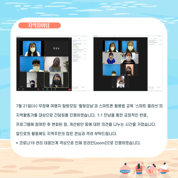 7월 21일(수) 무장애 여행지 탐방모임 '휠링강남'과 스마트폰 활용법 교육 '스마트클라쓰'의 지역활동가를 대상으로 간담회를 ㄹ진행하였습니다. 1:1 만남을 통한 긍정적인 반응, 프로그램에 참여한 후 변화된점 개선방안 등에 대한 의견을 나누는 시간을 가졌습니다. 앞르도의 활동에도 지역주미의 많은 관심과 격려 부탁드립니다. *코로나19 관리 대응단계 격상으로 인해 온라인(zoom)으로 진행하였습니다.