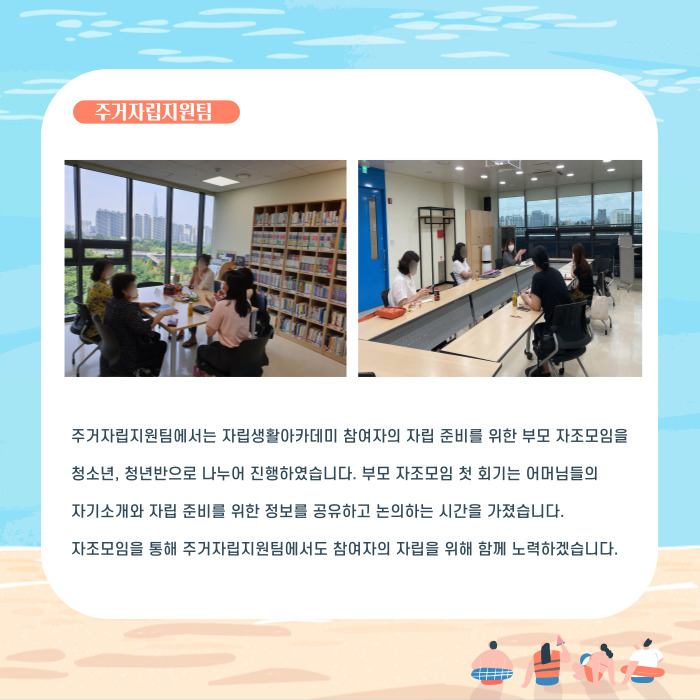 죽자립지원팀에서는 자립생활아카데미 참여자의 자립 준비를 위한 부모 자조모임을 청소년, 청년반으로 나누어 진행하였습니다. 부모 자조모임 첫 회기는 어머님들의 자기소개와 자립 준비를 위한 정보를 공유하고 논의하는 시간을 가졌습니다. 자조모임을 통해 주거자립지원팀에서도 참여자의 자립을 위해 함께 노력하겠습니다.