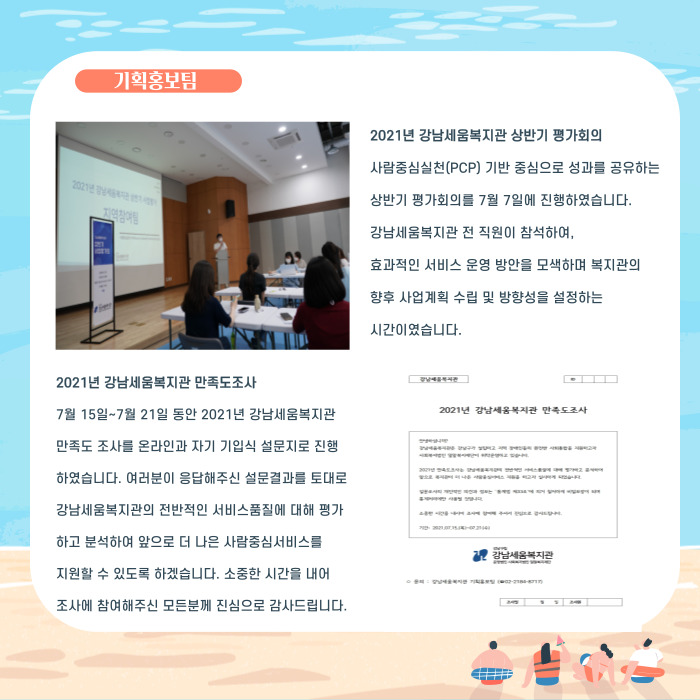 2021년 강남세움복지관 상반기 평가회의 사람중심실천(PCP) 기반 중심으로 성과를 공유하는 상반기  평가회의를 7월 7일에 진행하였습니다. 강남세움복지관 전 직원이 참석하여, 효과적인 서비스 운영 방안을 모색하며 복지관의 향후 사업계획 수립 및 방향성을 설정하는 시간이었습니다. 2021년 강남세움복지관 만족도 조사 7월 1일~7월 21일 동안 2021년 강남세움복지관 만족도 조사를 온라인과 자기 기입식 설문지로 진행하였습니다. 여러분이 응답해주신 설문결과를 토대로 강남세움복지관의 전반적인 서비스품질에 대해 평가하고 분석하여 앞으로 더 나은 사람중심서비스를 지원할 수 있도록 하겠습니다. 소중한 시간을 내어 조사에 참여해주신 모든분께 진심으로 감사드립니다.