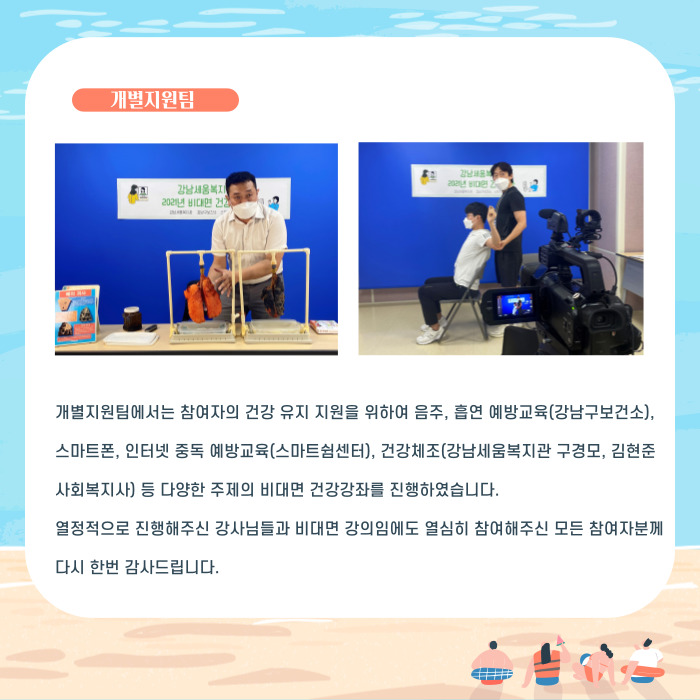 개별지원팀에서는 참여자의 건강 유지 지원을 위하여 음주, 흡연 예방교육(강남구보건소), 스마트폰, 인터넷 중독 예방교육(스마트쉼센터), 건강체조(강남세움복지관 구경모, 김현준사회복지사) 등 다양한 주제의 비대면 건강강좌를 진행하였습니다. 열정적으로 진행해주신 강사님들과 비대면 강의임에도 열심히 참여해주신 모든 참여자분께 다시 한번 감사드립니다.