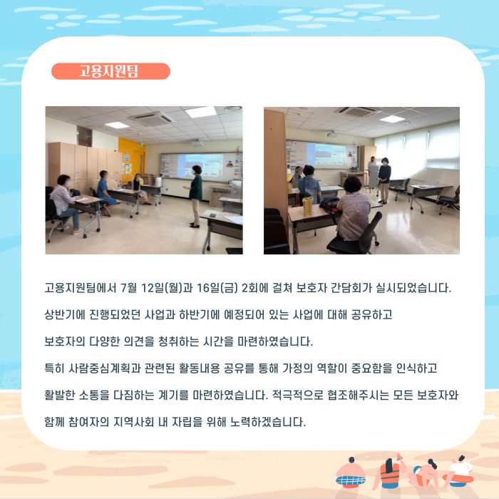 고용지원팀에서 7우얼 12일(월)과 16일(금) 2회에 걸쳐 보호자 간담회가 실시되었습니다. 상반기에 진행되었던 사업과 하반기에 예정되어 있는 사업에 대해 공유하고 보호자의 다양한 의견을 청취하는 시간을 마련하였습니다. 특히 사람중심계획과 관련된 활동내용 공유를 통해 가정의 역할이 중요함을 인식하고 활발한 소통을 다짐하는 계기를 마련하였습니다. 적극적으로 협조해주시는 모든 보호자와 함께 참여자의 지역사회 내 자립을 위해 노력하겠습니다.