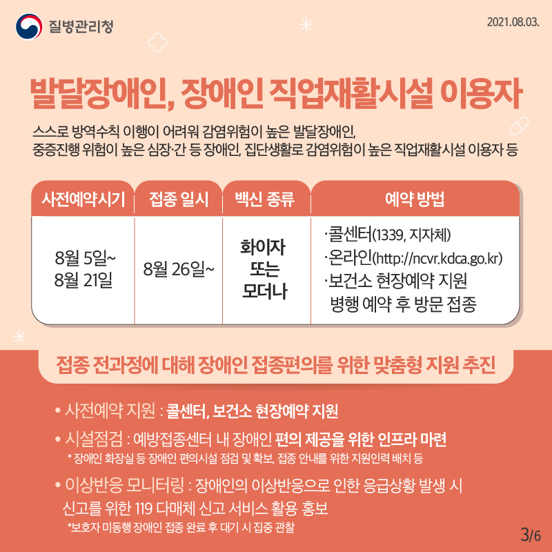 발달장애인, 장애인 직업재활시설 이용자 스스로 방역수칙 이행이 어려워 감염위험이 높은 발달장애인, 중증진행 위험이 높은 심장·간 등 장애인, 집단생활로 감염위험이 높은 직업재활시설 이용자 등 ○사전예약: 8월 5일~ 8월 21일 ○접종일시: 8월 26일부터 ○백신종류: 화이자 또는 모더나 ○예약방법: 콜센터(1339, 지자체), 온라인(http://ncvr.kdca.go.kr), 보건소 현장 예약지원 병행 · 예약 후 방문 접종 ○접종 전과정에 대해 장애인 접종편의를 위한 맞춤형 지원 추진 - 사전예약 지원 : 콜센터, 보건소 현장예약 지원 - 시설점검 : 예방접종센터 내 장애인 편의 제공을 위한 인프라 마련 * 장애인 화장실 등 장애인 편의시설 점검 및 확보, 접종 안내를 위한 지원인력 배치 등 - 이상반응 모니터링 : 장애인의 이상반응으로 인한 응급상황 발생 시 신고를 위한 119 다매체 신고 서비스 활용 홍보 * 보호자 미동행 장애인 접종 완료 후 대기 시 집중 관찰