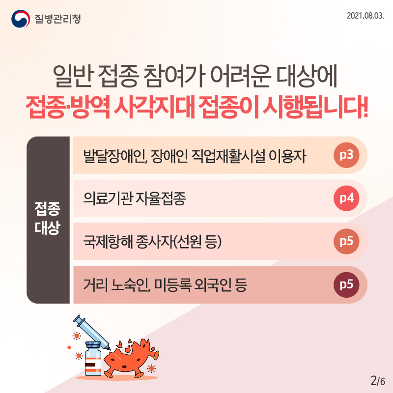 일반접종 참여가 어려운 대상에 접종·방역 사각지대 접종이 시행됩니다!  ○접종대상 - 발달장애인, 장애인 직업재활시설 이용자 - 의료기관 자율접종 - 국제항해 종사자(선원 등) - 거리 노숙인, 미등록 외국인 등