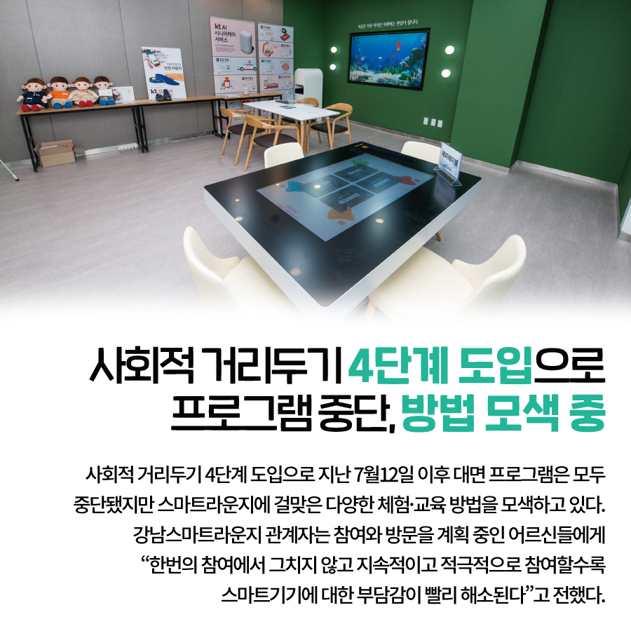 사회적 거리두기 4단계 도입으로 프로그램 중단, 방법 모색 중 사회적 거리두기 4단계 도입으로  지난 7월12일 이후 대면 프로그램은 모두 중단됐지만  스마트라운지에 걸맞은 다양한 체험·교육 방법을 모색하고 있다.  강남스마트라운지 관계자는  참여와 방문을 계획 중인 어르신들에게  “한번의 참여에서 그치지 않고 지속적이고 적극적으로 참여할수록  스마트기기에 대한 부담감이 빨리 해소된다”고 전했다.