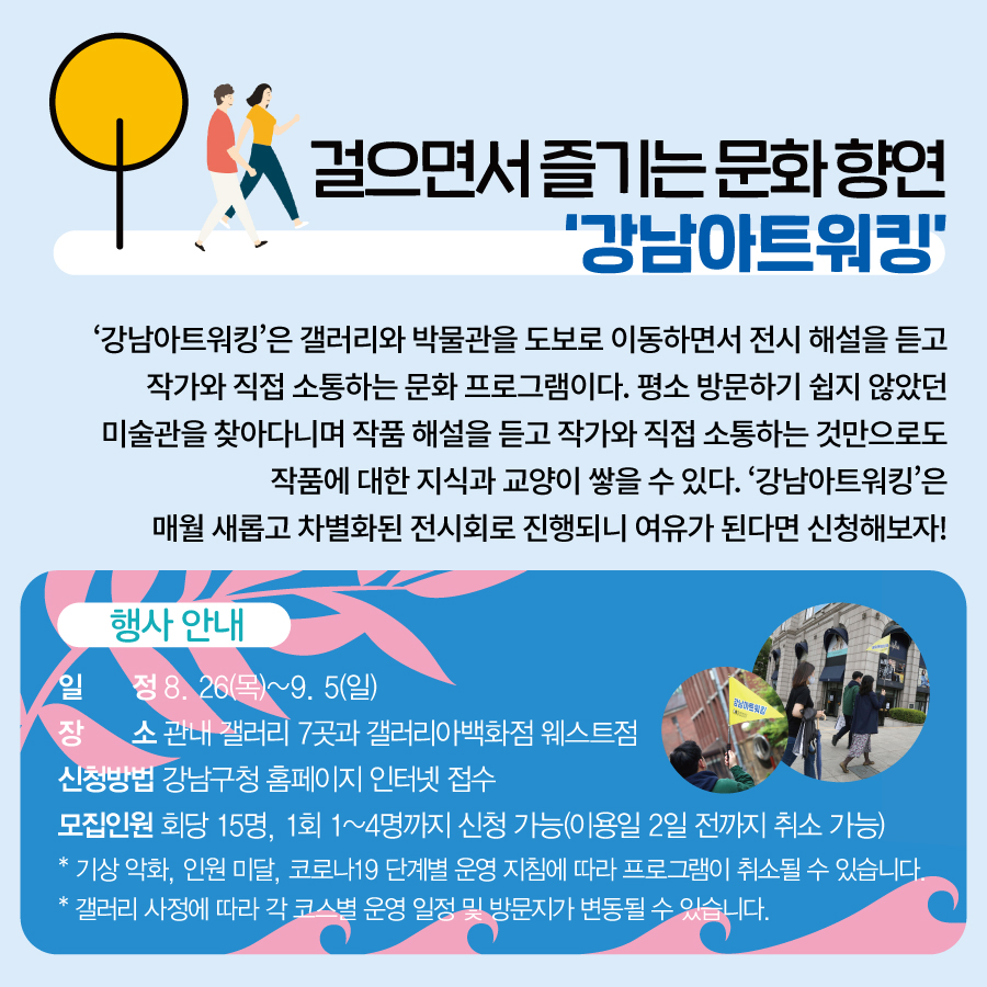 걸으면서 즐기는 문화 향연 ‘강남아트워킹’  ‘강남아트워킹’은 갤러리와 박물관을 도보로 이동하면서  전시 해설을 듣고 작가와 직접 소통하는 문화 프로그램이다.  평소 방문하기 쉽지 않았던 미술관을 찾아다니며 작품 해설을 듣고  작가와 직접 소통하는 것만으로도 작품에 대한 지식과 교양이 쌓을 수 있다.  ‘강남아트워킹’은 매월 새롭고 차별화된 전시회로 진행되니 여유가 된다면 신청해보자!   행사 안내 일 정 8. 26(목)~9. 5(일)  장 소 관내 갤러리 7곳과 갤러리아백화점 웨스트점 신청방법 강남구청 홈페이지 인터넷 접수 모집인원 회당 15명, 1회 1~4명까지 신청 가능(이용일 2일 전까지 취소 가능) * 기상 악화, 인원 미달, 코로나19 단계별 운영 지침에 따라 프로그램이 취소될 수 있습니다. * 갤러리 사정에 따라 각 코스별 운영 일정 및 방문지가 변동될 수 있습니다.