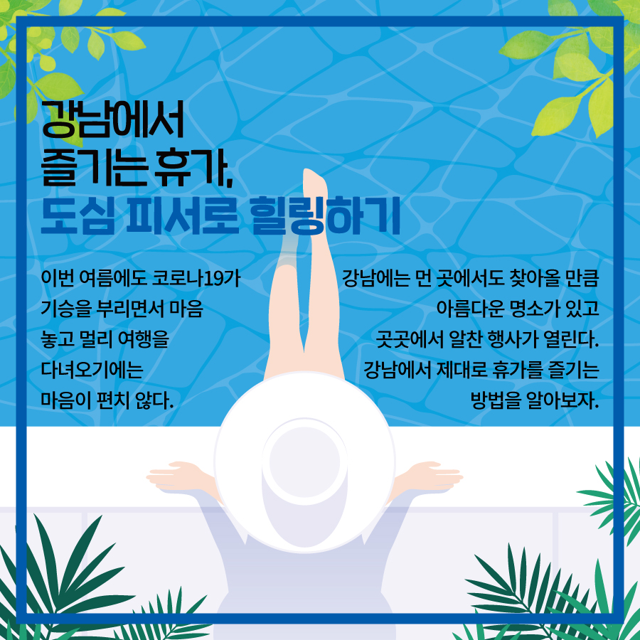 강남에서 즐기는 휴가, 도심 피서로 힐링하기  이번 여름에도 코로나19가 기승을 부리면서  마음 놓고 멀리 여행을 다녀오기에는 마음이 편치 않다.  강남에는 먼 곳에서도 찾아올 만큼 아름다운 명소가 있고  곳곳에서 알찬 행사가 열린다.  강남에서 제대로 휴가를 즐기는 방법을 알아보자.