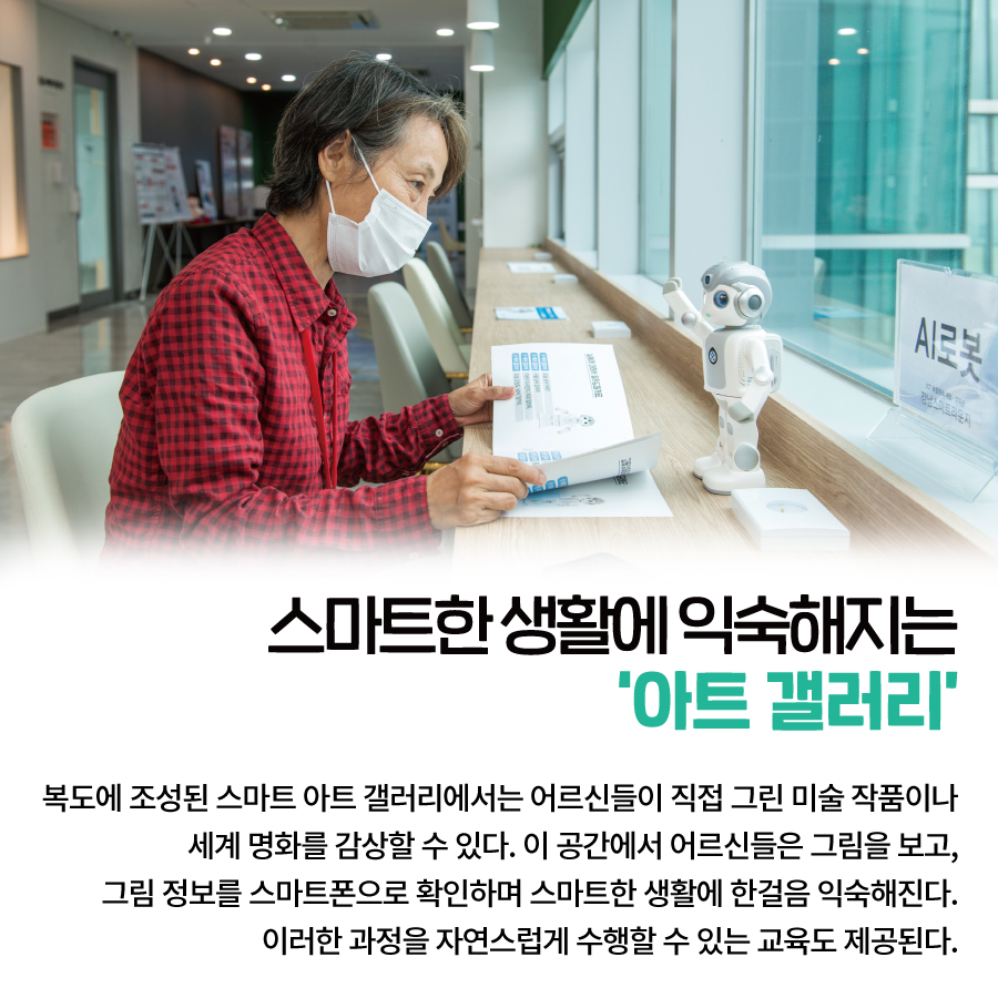 스마트한 생활에 익숙해지는 ‘아트 갤러리’ 복도에 조성된 스마트 아트 갤러리에서는  어르신들이 직접 그린 미술 작품이나 세계 명화를 감상할 수 있다.  이 공간에서 어르신들은 그림을 보고, 그림 정보를 스마트폰으로 확인하며  스마트한 생활에 한걸음 익숙해진다.  이러한 과정을 자연스럽게 수행할 수 있는 교육도 제공된다.