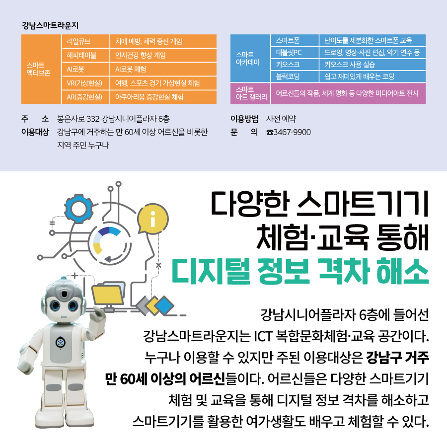 다양한 스마트기기  체험·교육 통해 디지털 정보 격차 해소 강남시니어플라자 6층에 들어선  강남스마트라운지는 ICT 복합문화체험·교육 공간이다.  누구나 이용할 수 있지만 주된 이용대상은  강남구 거주 만 60세 이상의 어르신들이다.  어르신들은 다양한 스마트기기 체험 및 교육을 통해  디지털 정보 격차를 해소하고  스마트기기를 활용한 여가 생활도 배우고 체험할 수 있다.  주 소 : 봉은사로 332 강남시니어플라자 6층 이용대상 : 강남구에 거주하는 만 60세 이상 어르신을 비롯한 지역 주민 누구나 이용방법 : 사전 예약 문 의 : ☎3467-9900