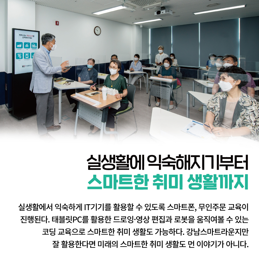 실생활에 익숙해지기부터 스마트한 취미 생활까지 실생활에서 익숙하게 IT기기를 활용할 수 있도록  스마트폰, 무인주문 교육이 진행된다.  태블릿PC를 활용한 드로잉·영상 편집과  로봇을 움직여볼 수 있는 코딩 교육으로 스마트한 취미 생활도 가능하다.  강남스마트라운지만 잘 활용한다면  미래의 스마트한 취미 생활도 먼 이야기가 아니다.