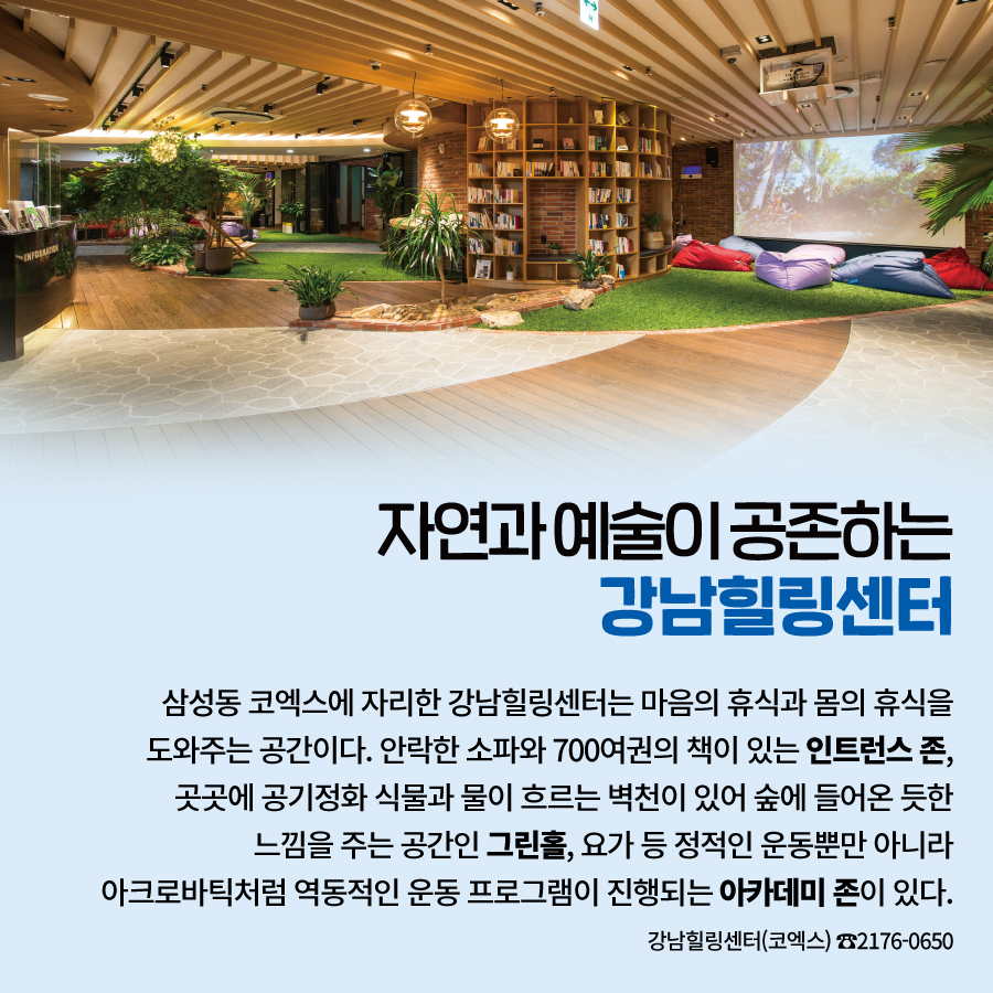 자연과 예술이 공존하는 강남힐링센터  삼성동 코엑스에 자리한 강남힐링센터는  마음의 휴식과 몸의 휴식을 도와주는 공간이다.  안락한 소파와 700여권의 책이 있는 인트런스 존,  곳곳에 공기정화 식물과 물이 흐르는 벽천이 있어  숲에 들어온 듯한 느낌을 주는 공간인 그린홀,  요가 등 정적인 운동뿐만 아니라  아크로바틱처럼 역동적인 운동 프로그램이 진행되는 아카데미 존이 있다.   강남힐링센터(코엑스) ☎2176-0650