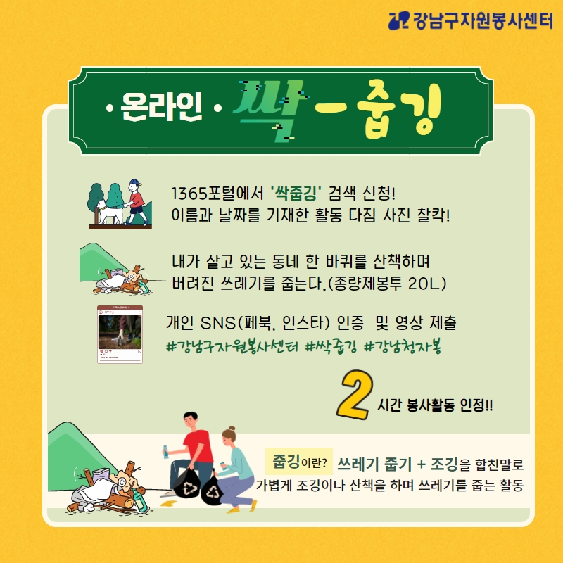 온라인 싹-줍깅 1.1365포털에서 '싹줍깅' 검색 신청! 이름과 날짜를 기재한 활동 다짐 사진 찰칵! 2. 내가 살고 있는 동네 한 바퀴를 산책하며 버려진 쓰레기를 줍는다.(종량제 봉투 20ℓ) 3. 개인 SNS(페북, 인스타) 인증 및 영상 제출 필수태그 #강남구자원봉사센터 #싹줍깅 #강남청자봉 2시간 봉사활동 인정!! 줍깅이란? 쓰레기 줍기+조깅을 합친 말로 가볍게 조깅이나 산책을 하며 쓰레기를 줍는 활동