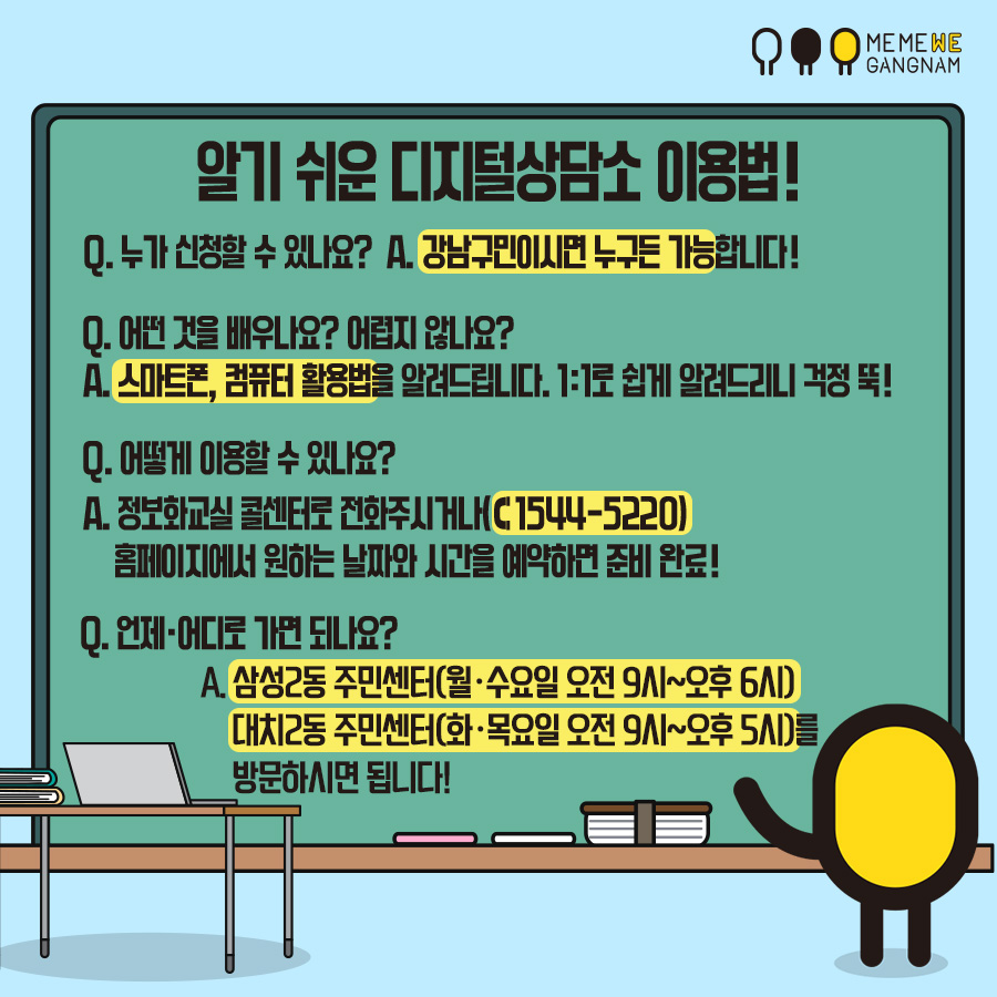 Q. 누가 신청할 수 있나요? A. 강남구민이시면 누구든 가능합니다! Q. 어떤 것을 배우나요? 어렵지 않나요? A. 스마트폰, 컴퓨터 활용법을 알려드립니다. 1:1로 쉽게 알려드리니 걱정 뚝! Q. 어떻게 이용할 수 있나요? A. 정보화교실 콜센터로 전화주시거나(☎1544-5220)홈페이지에서 원하는 날짜와 시간을 예약하면 준비 완료! Q. 언제·어디로 가면 되나요? A. 삼성2동 주민센터(월·수요일 오전 9시~오후6시) 대치2동 주민센터(화·목요일 오전9시~오후5시)를 방문하시면 됩니다!