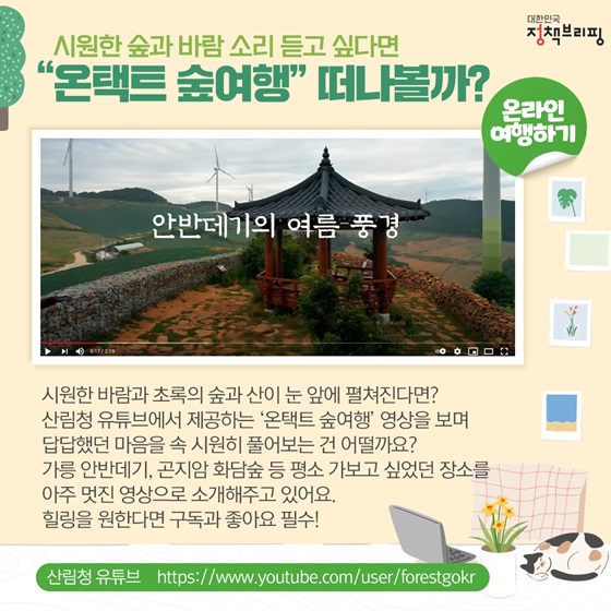 시원한 바람과 초록의 숲과 산이 눈 앞에 펼쳐진다면? 산림청 유튜브에서 제공하는 ‘온택트 숲여행’ 영상을 보며 답답했던 마음을 속 시원히 풀어보는 건 어떨까요? 가릉 안반데기, 곤지암 화담숲 등 평소 가보고 싶었던 장소를 아주 멋진 영상으로 소개해주고 있어요. 힐링을 원한다면 구독과 좋아요 필수!