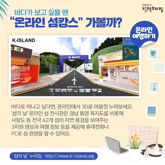 바다로 떠나고 싶다면, 온라인에서 3D로 마음껏 누려보세요. ‘섬의 날’ 온라인 섬 전시관은 경남 통영 욕지도를 비롯해 사랑도 등 전국 42개 섬의 자연 풍경을 보여주는 3차원 영상과 여행 정보 등을 제공해 휴대전화나 PC로 섬 관광을 할 수 있어요.