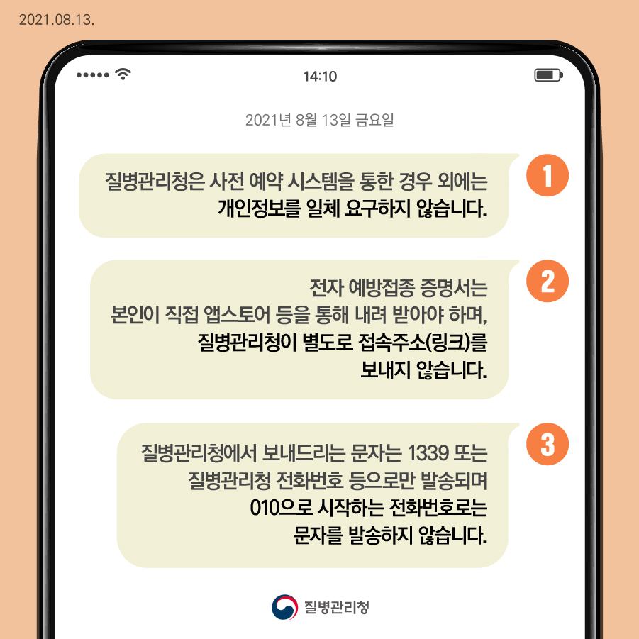 1. 질병관리청은 사전 예약 시스템을 통한 경우 외에는 개인정보를 일체 요구하지 않습니다. 2. 전자 예방접종 증명서는 본인이 직접 앱스토어 등을 통해 내려받아야 하며, 질병관리청이 별도로 접속주소(링크)를 보내지 않습니다. 3. 질병관리청에서 보내드리는 문자는 1339 또는 질병관리청 전화번호 등으로만 발송되며 010으로 시작되는 전화번호로는 문자를 발송하지 않습니다.