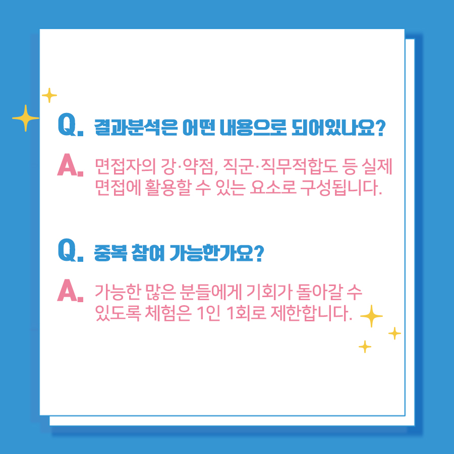 Q. 결과분석은 어떤 내용으로 되어 있나요? A. 면접자의 강‧약점, 직군‧직무적합도 등 실제 면접에 활용할 수 있는 요소로 구성됩니다. Q. 중복 참여 가능한가요? A. 가능한 많은 분들에게 기회가 돌아갈 수 있도록 체험은 1인 1회로 제한합니다.