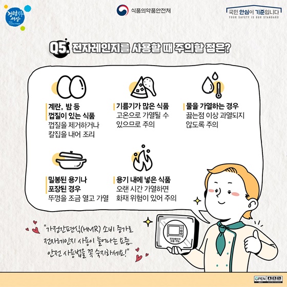 Q. 전자레인지를 사용할 때 주의할 점은? 계란, 밤 등 껍질이 있는 것은 껍질을 벗기거나 칼집을 내서 조리하고 기름기가 많은 식품은 고온으로 가열될 수 있으니 주의하세요. 물을 데우는 경우 끓는 점 이상 과열되지 않게 해 주시고 밀봉된 용기나 포장된 식품은 뚜껑을 약간 열어주세요. 용기 안에 든 식품은 오랜 시간 가열하면 화재의 위험이 있습니다. 가정간편식(HMR) 소비 증가로 전자레인지 사용이 늘어나는 요즘. 안전 사용법을 꼭 숙지하세요!
