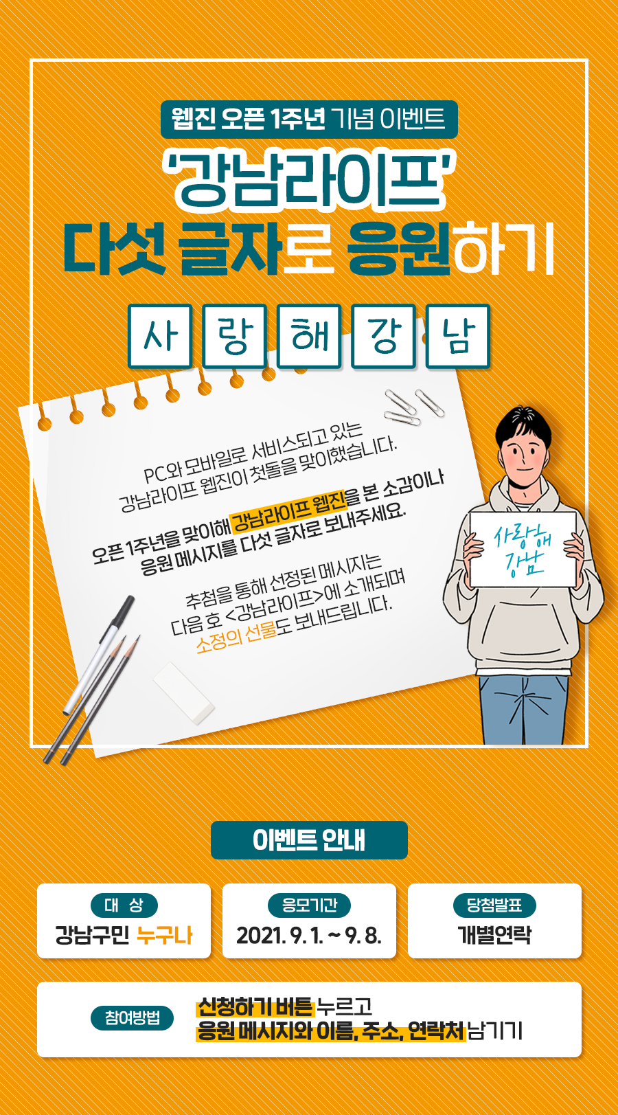 웹진  오픈 1주년 기념 이벤트 ‘강남라이프’ 다섯 글자로 응원하기 □□□□□  PC와 모바일로 서비스되고 있는  강남라이프 웹진이 첫돌을 맞이했습니다.  오픈 1주년을 맞이해 강남라이프 웹진을 본 소감이나  응원 메시지를 다섯 글자로 보내주세요.  추첨을 통해 선정된 메시지는  다음 호 <강남라이프>에 소개되며,  소정의 선물도 보내드립니다.  대상 : 강남구민 누구나 응모기간 : 2021. 9. 1 ~ 9. 8 당첨발표 : 개별연락 참여방법 : 신청하기 버튼 누르고 응원 메시지와 이름, 주소, 연락처 남기기