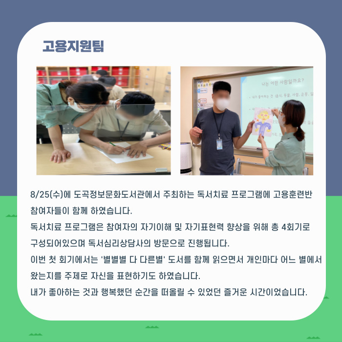 8/25(수)에 도곡정보문화도서관에서 주최하는 독서치료 프로그램에 고용훈련반 참여자들이 함께 하였습니다. 독서치료 프로그램은 참여자의 자기이해 및 자기표현력 향상을 위해 총 4회기로 구성되어있으며 독서심리상담사의 방문으로 진행됩니다. 이번 첫 회기에서는 '별별별 다 다른별' 도서를 함께 읽으면서 개인마다 어느 별에서 왔는지를 주제로 자신을 표현하기도 하였습니다. 내가 좋아하는 것과 행복했던 순간을 떠올릴 수 있었던 즐거운 시간이었습니다.