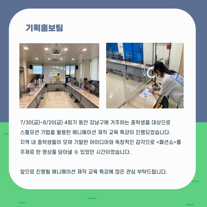 7/30(금)~8/20(금) 4회기 동안 강남구에 거주하는 중학생을 대상으로 스톱모션 기법을 활용한 애니메이션 제작 교육 특강이 진행되었습니다. 지역 내 중학생들이 모여 기발한 아이디어와 독창적인 감각으로 <패션쇼>를 주제로 한 영상을 담아낼 수 있었던 시간이었습니다. 앞으로 진행될 애니메이션 제작 교육 특강에 많은 관심 부탁드립니다.