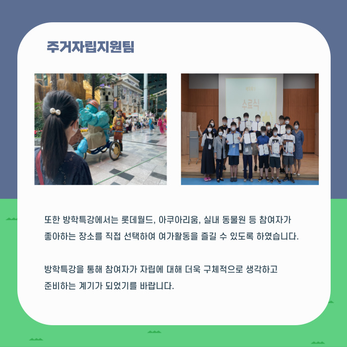 주거지원팀 또한 방학특강에서는 롯데월드, 아쿠아리움, 실내 동물원 등 참여자가 좋아하는 장소를 직접 선택하여 여가활동을 즐길 수 있도록 하여습니다. 방학특강을 통해 참여자가 자립에 대해 더욱 구체적으로 생각하고 준비하는 계기가 되었기를 바랍니다.